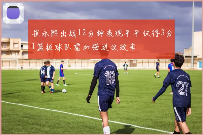 崔永熙出战12分钟表现平平仅得3分1篮板球队需加强进攻效率