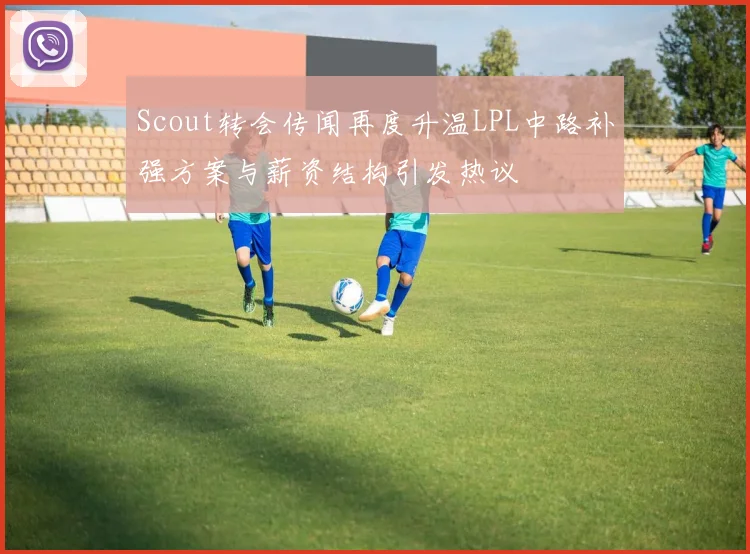 Scout转会传闻再度升温LPL中路补强方案与薪资结构引发热议