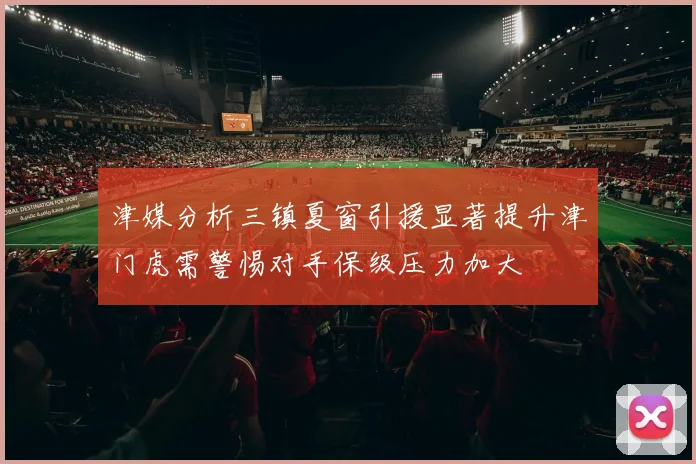 津媒分析三镇夏窗引援显著提升津门虎需警惕对手保级压力加大