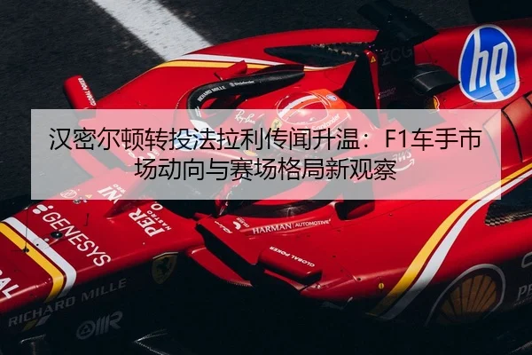 汉密尔顿转投法拉利传闻升温：F1车手市场动向与赛场格局新观察