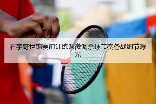 石宇奇世锦赛前训练课微调杀球节奏备战细节曝光
