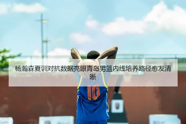 杨瀚森夏训对抗数据亮眼青岛男篮内线培养路径愈发清晰