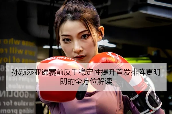 孙颖莎亚锦赛前反手稳定性提升首发排阵更明朗的全方位解读